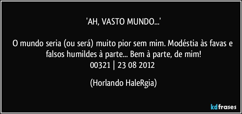 'AH, VASTO MUNDO...'

O mundo seria (ou será) muito pior sem mim. Modéstia às favas e falsos humildes à parte... Bem à parte, de mim!
00321 | 23/08/2012 (Horlando HaleRgia)