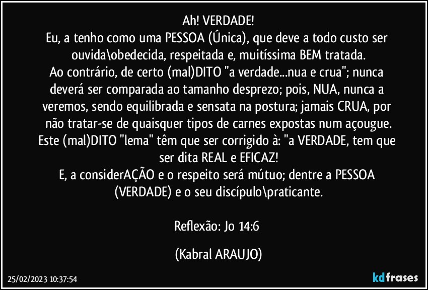 Ah! VERDADE!
Eu, a tenho como uma PESSOA (Única), que deve a todo custo ser ouvida\obedecida, respeitada e, muitíssima BEM tratada.
Ao contrário, de certo (mal)DITO "a verdade...nua e crua"; nunca deverá ser comparada ao tamanho desprezo; pois, NUA, nunca a veremos, sendo equilibrada e sensata na postura; jamais CRUA, por não tratar-se de quaisquer tipos de carnes expostas num açougue.
Este (mal)DITO "lema" têm que ser corrigido à: "a VERDADE, tem que ser dita REAL e EFICAZ!
E, a considerAÇÃO e o respeito será mútuo; dentre a PESSOA (VERDADE) e o seu discípulo\praticante.

Reflexão: Jo 14:6 (KABRAL ARAUJO)