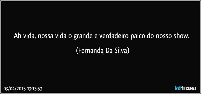 Ah vida, nossa vida o grande e verdadeiro palco do nosso show. (Fernanda Da Silva)