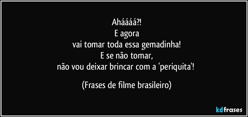 Aháááá?!
E agora
vai tomar toda essa gemadinha!
E se não tomar,
não vou deixar brincar com a 'periquita'! (Frases de filme brasileiro)