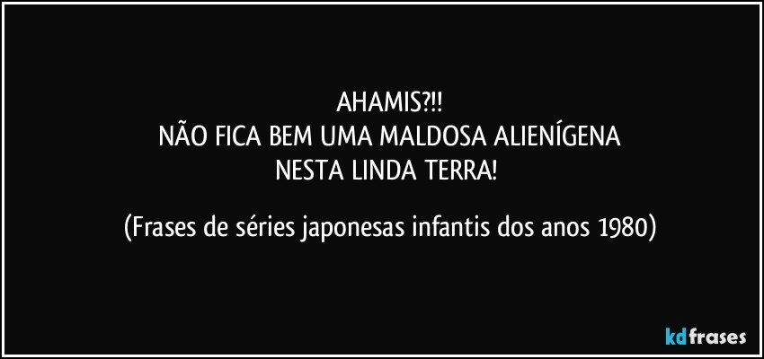 AHAMIS?!!
NÃO FICA BEM UMA MALDOSA ALIENÍGENA
NESTA LINDA TERRA! (Frases de séries japonesas infantis dos anos 1980)