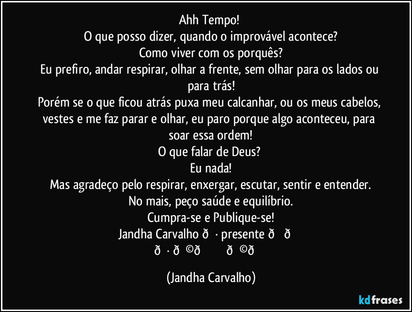 Ahh Tempo!
O que posso dizer, quando o improvável acontece?
Como viver com os porquês?
Eu prefiro, andar respirar, olhar a frente, sem olhar para os lados ou para trás!
Porém se o que ficou atrás puxa meu calcanhar, ou os meus cabelos, vestes e me faz parar e olhar, eu paro porque algo aconteceu, para soar essa ordem!
O que falar de Deus?
Eu nada!
Mas agradeço pelo respirar, enxergar, escutar, sentir e entender.
No mais, peço saúde e equilíbrio.
Cumpra-se e Publique-se!
Jandha Carvalho (Jandha Carvalho)