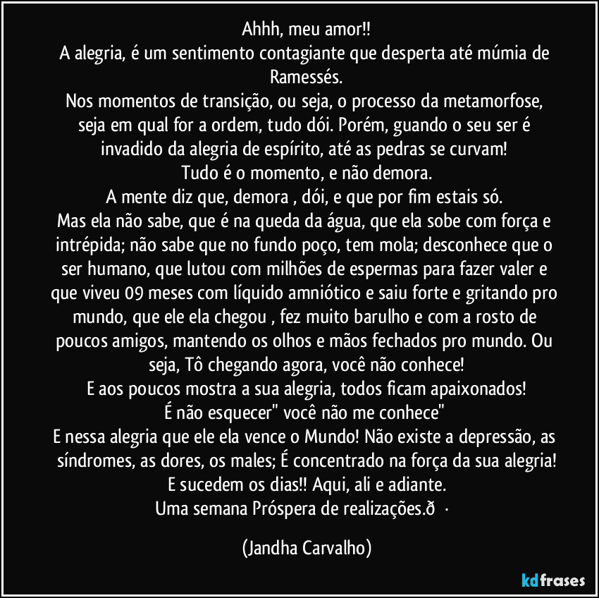 Ahhh, meu amor!!
A alegria, é um sentimento contagiante que desperta até múmia de Ramessés.
Nos momentos de transição, ou seja, o processo da metamorfose, seja em qual for a ordem, tudo dói. Porém, guando o seu ser é invadido da alegria de espírito, até as pedras se curvam!
Tudo é o momento, e não demora.
A mente diz que, demora , dói, e que por fim estais só.
Mas ela não sabe, que é na queda da água, que ela sobe com força e intrépida; não sabe que no fundo poço, tem mola; desconhece que o ser humano, que lutou com milhões de espermas para fazer valer e que viveu 09 meses com líquido amniótico e saiu forte e gritando pro mundo, que ele/ ela chegou , fez muito barulho e com a rosto de poucos amigos, mantendo os olhos e mãos fechados pro mundo. Ou seja, Tô chegando agora, você não conhece!
E aos poucos mostra a sua alegria, todos ficam apaixonados!
É não esquecer" você não me conhece"
E nessa alegria que ele/ela vence o Mundo! Não existe a depressão, as síndromes, as dores, os males; É concentrado na força da sua alegria!
E sucedem os dias!! Aqui, ali e adiante.
Uma semana Próspera de realizações. (Jandha Carvalho)
