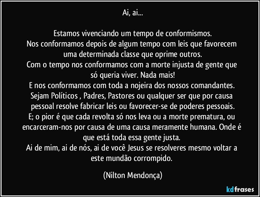 Ai, ai...

Estamos vivenciando um tempo de conformismos.
Nos conformamos depois de algum tempo com leis que favorecem uma determinada classe que oprime outros.
Com o tempo nos conformamos  com a morte injusta de gente que só queria viver. Nada mais!
E nos conformamos com toda a nojeira dos nossos comandantes. Sejam Políticos , Padres, Pastores ou qualquer ser que por causa pessoal resolve fabricar leis ou favorecer-se de poderes pessoais.
E; o pior é que cada revolta só nos leva ou a morte prematura, ou encarceram-nos por causa de uma causa meramente humana. Onde é que está toda essa gente justa. 
Ai de mim, ai de nós, ai de você Jesus se resolveres mesmo voltar a este mundão corrompido. (Nilton Mendonça)