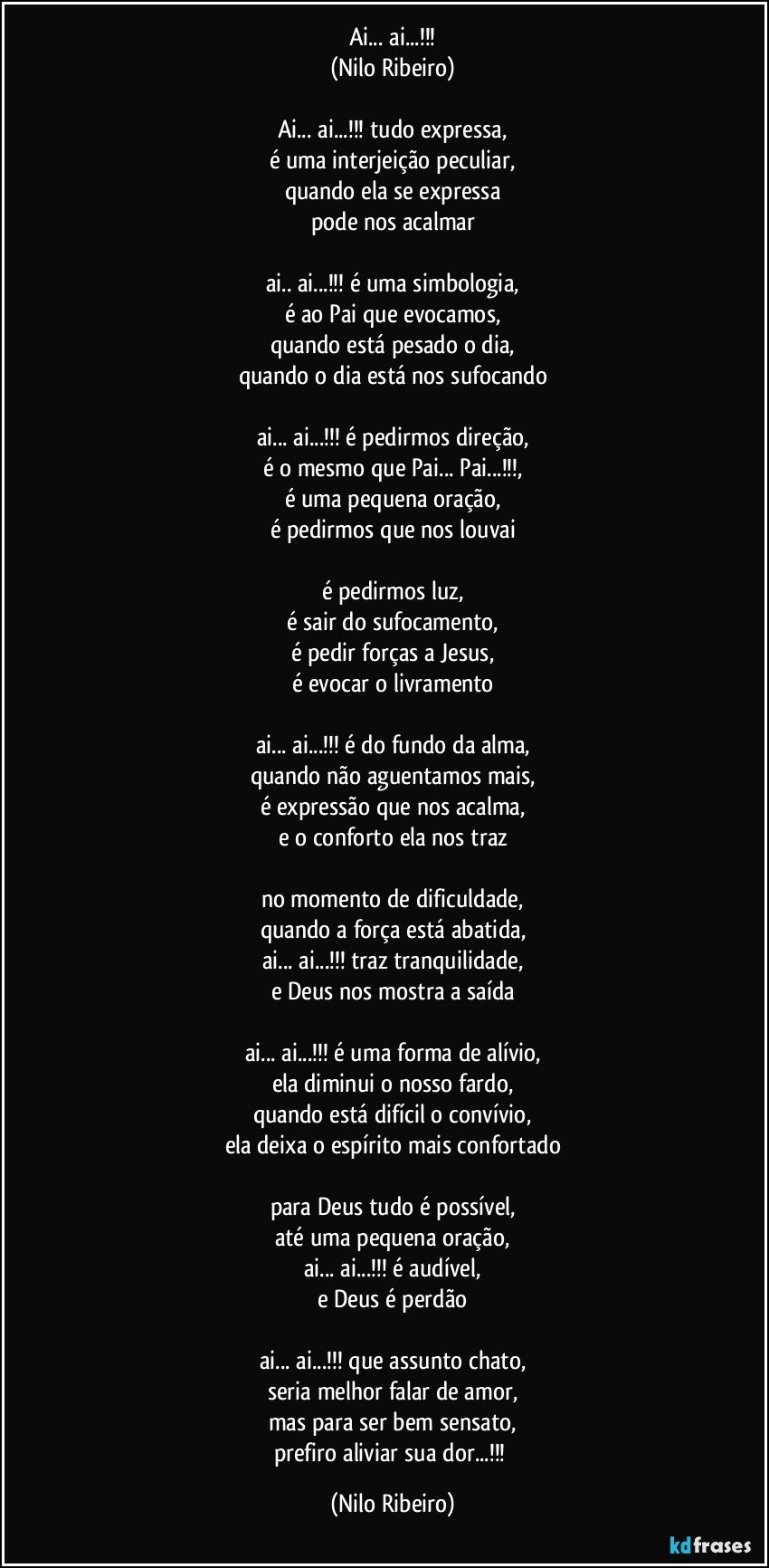 Ai... ai...!!!
(Nilo Ribeiro)

Ai... ai...!!! tudo expressa,
é uma interjeição peculiar,
quando ela se expressa
pode nos acalmar

ai.. ai...!!! é uma simbologia,
é ao Pai que evocamos,
quando está pesado o dia,
quando o dia está nos sufocando

ai... ai...!!! é pedirmos direção,
é o mesmo que Pai... Pai...!!!,
é uma pequena oração,
é pedirmos que nos louvai

é pedirmos luz,
é sair do sufocamento,
é pedir forças a Jesus,
é evocar o livramento

ai... ai...!!! é do fundo da alma,
quando não aguentamos mais,
é expressão que nos acalma,
e o conforto ela nos traz

no momento de dificuldade,
quando a força está abatida,
ai... ai...!!! traz tranquilidade,
e Deus nos mostra a saída

ai... ai...!!! é uma forma de alívio,
ela diminui o nosso fardo,
quando está difícil o convívio,
ela deixa o espírito mais confortado

para Deus tudo é possível,
até uma pequena oração,
ai... ai...!!! é audível,
e Deus é perdão

ai... ai...!!! que assunto chato,
seria melhor falar de amor,
mas para ser bem sensato,
prefiro aliviar sua dor...!!! (Nilo Ribeiro)