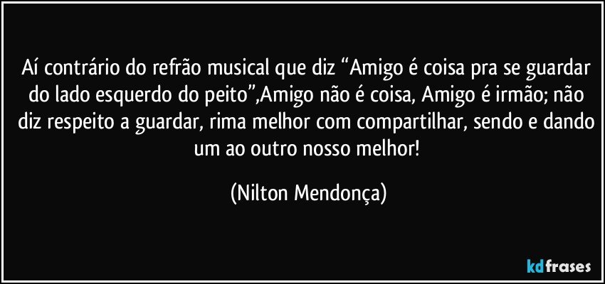 Aí contrário do refrão musical que diz “Amigo é coisa pra se guardar do lado esquerdo do peito”,Amigo não é coisa, Amigo é irmão; não diz respeito a guardar, rima melhor com compartilhar, sendo e dando um ao outro nosso melhor! (Nilton Mendonça)