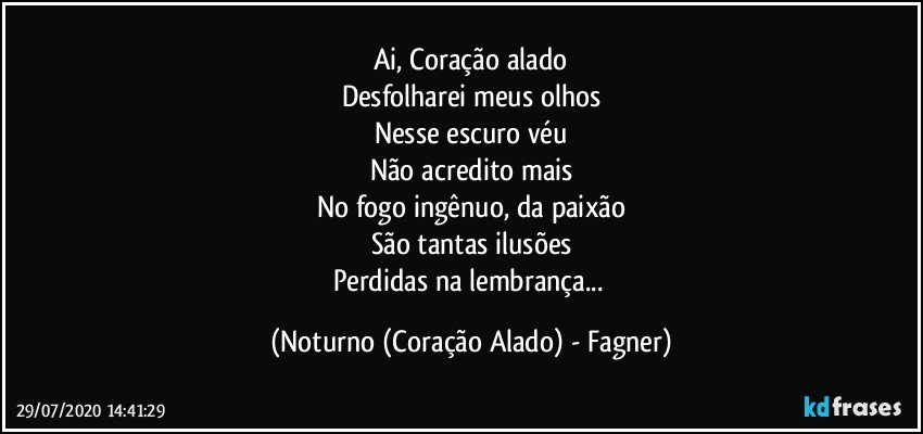 Ai, Coração alado
Desfolharei meus olhos
Nesse escuro véu
Não acredito mais
No fogo ingênuo, da paixão
São tantas ilusões
Perdidas na lembrança... (Noturno (Coração Alado) - Fagner)