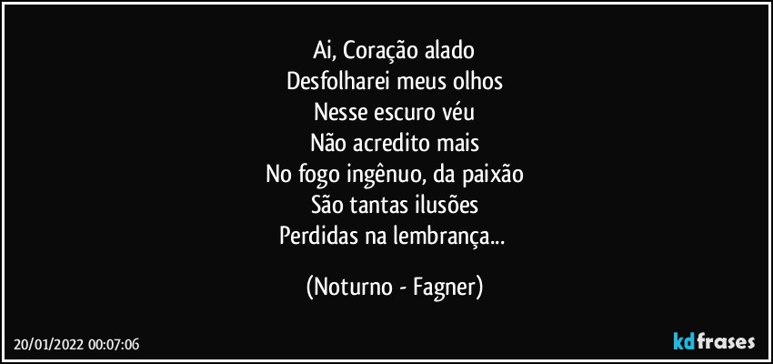 Ai, Coração alado
Desfolharei meus olhos
Nesse escuro véu
Não acredito mais
No fogo ingênuo, da paixão
São tantas ilusões
Perdidas na lembrança... (Noturno - Fagner)