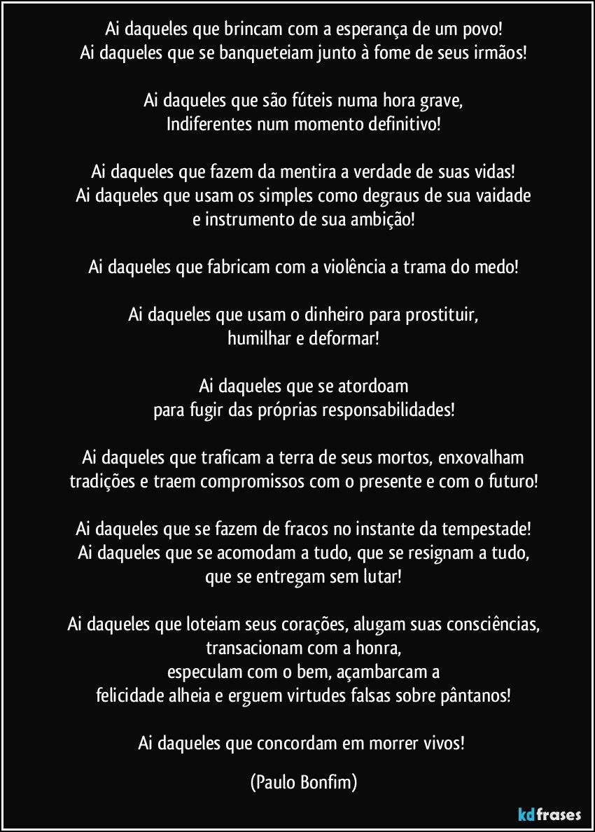 Ai daqueles que brincam com a esperança de um povo!
Ai daqueles que se banqueteiam junto à fome de seus irmãos!

Ai daqueles que são fúteis numa hora grave,
Indiferentes num momento definitivo!

Ai daqueles que fazem da mentira a verdade de suas vidas!
Ai daqueles que usam os simples como degraus de sua vaidade
e instrumento de sua ambição!

Ai daqueles que fabricam com a violência a trama do medo!

Ai daqueles que usam o dinheiro para prostituir,
humilhar e deformar!

Ai daqueles que se atordoam
para fugir das próprias responsabilidades!

Ai daqueles que traficam a terra de seus mortos, enxovalham
tradições e traem compromissos com o presente e com o futuro!

Ai daqueles que se fazem de fracos no instante da tempestade!
Ai daqueles que se acomodam a tudo, que se resignam a tudo,
que se entregam sem lutar!

Ai daqueles que loteiam seus corações, alugam suas consciências,
transacionam com a honra,
especulam com o bem, açambarcam a
felicidade alheia e erguem virtudes falsas sobre pântanos!

Ai daqueles que concordam em morrer vivos! (Paulo Bonfim)