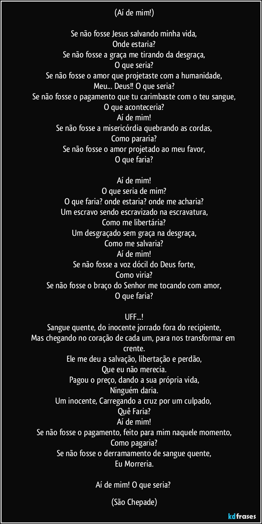 (Aí de mim!)

Se não fosse Jesus salvando minha vida,
Onde estaria?
Se não fosse a graça me tirando da desgraça,
O que seria?
Se não fosse o amor que projetaste com a humanidade,
Meu... Deus!! O que seria?
Se não fosse o pagamento que tu carimbaste com o teu sangue,
O que aconteceria?
Aí de mim!
Se não fosse a misericórdia quebrando as cordas,
Como pararia?
Se não fosse o amor projetado ao meu favor,
O que faria?

Aí de mim!
O que seria de mim?
O que faria? onde estaria? onde me acharia?
Um escravo sendo escravizado na escravatura,
Como me libertária?
Um desgraçado sem graça na desgraça,
Como me salvaria?
Aí de mim!
Se não fosse a voz dócil do Deus forte,
Como viria?
Se não fosse o braço do Senhor me tocando com amor,
O que faria?

UFF...!
Sangue quente, do inocente jorrado fora do recipiente,
Mas chegando no coração de cada um, para nos transformar em crente.
Ele me deu a salvação, libertação e perdão,
Que eu não merecia.
Pagou o preço, dando a sua própria vida,
Ninguém daria.
Um inocente, Carregando a cruz por um culpado, 
Quê Faria?
Aí de mim!
Se não fosse o pagamento, feito para mim naquele momento,
Como pagaria?
Se não fosse o derramamento de sangue quente,
Eu Morreria.

Aí de mim! O que seria? (São Chepade)