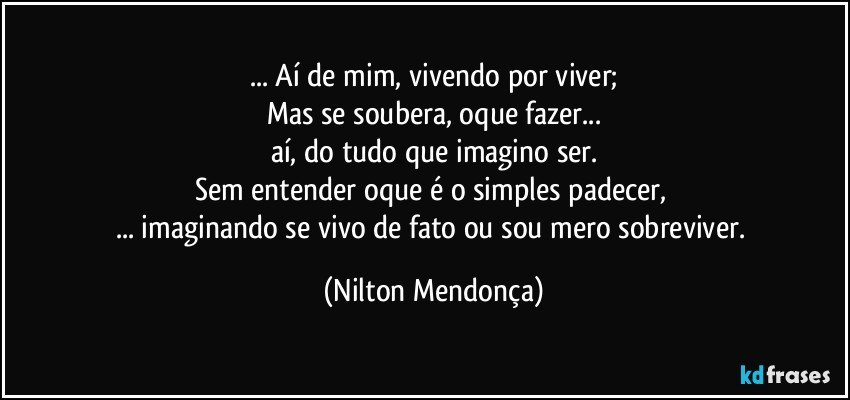 ... Aí de mim, vivendo por viver;
Mas se soubera, oque fazer...
aí, do tudo que imagino ser.
Sem entender oque é o simples padecer, 
... imaginando se vivo de fato ou sou mero sobreviver. (Nilton Mendonça)