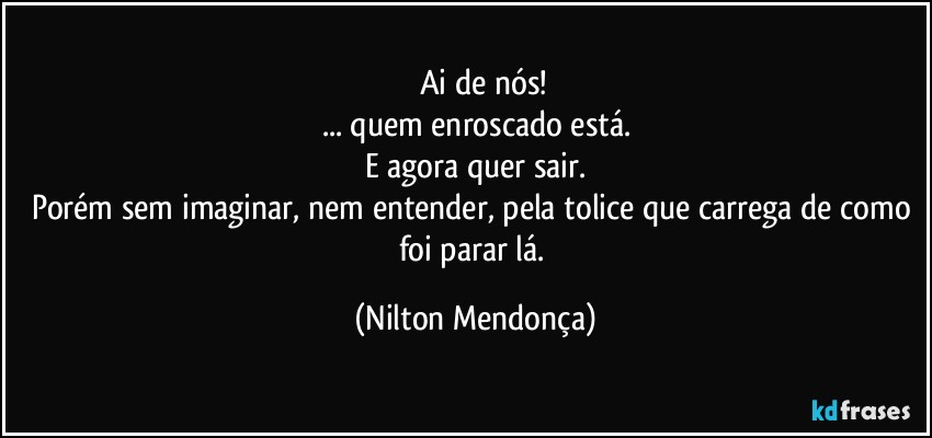 ⁠⁠Ai de nós!
... quem enroscado está.
E agora quer sair.
Porém sem imaginar, nem entender, pela tolice que carrega de como foi parar lá. (Nilton Mendonça)