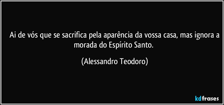⁠Ai de vós que se sacrifica pela aparência da vossa casa, mas ignora a morada do Espírito Santo. (Alessandro Teodoro)