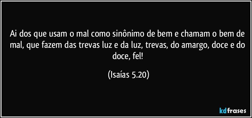 Ai dos que usam o mal como sinônimo de bem e chamam o bem de mal, que fazem das trevas luz e da luz, trevas, do amargo, doce e do doce, fel! (Isaías 5.20)