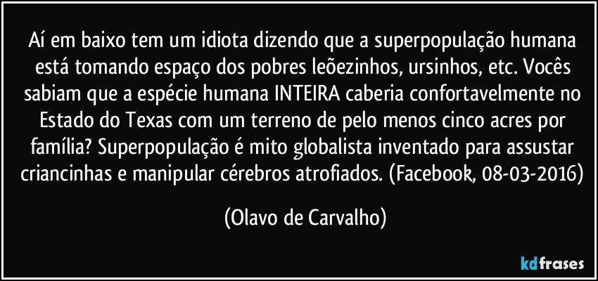 Aí em baixo tem um idiota dizendo que a superpopulação humana está tomando espaço dos pobres leõezinhos, ursinhos, etc. Vocês sabiam que a espécie humana INTEIRA caberia confortavelmente no Estado do Texas com um terreno de pelo menos cinco acres por família? Superpopulação é mito globalista inventado para assustar criancinhas e manipular cérebros atrofiados. (Facebook, 08-03-2016) (Olavo de Carvalho)