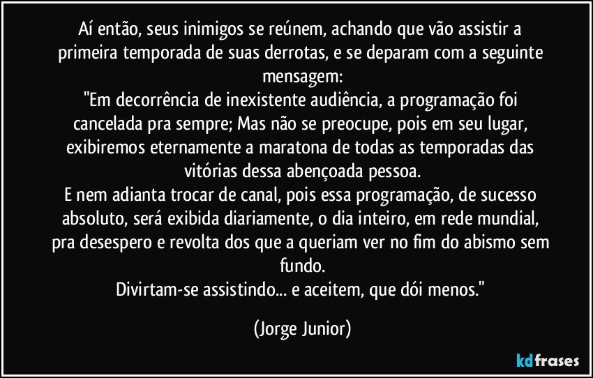 Aí então, seus inimigos se reúnem, achando que vão assistir a primeira temporada de suas derrotas, e se deparam com a seguinte mensagem:
"Em decorrência de inexistente audiência, a programação foi cancelada pra sempre; Mas não se preocupe, pois em seu lugar, exibiremos eternamente a maratona de todas as temporadas das vitórias dessa abençoada pessoa.
E nem adianta trocar de canal, pois essa programação, de sucesso absoluto, será exibida diariamente, o dia inteiro, em rede mundial, pra desespero e revolta dos que a queriam ver no fim do abismo sem fundo.
Divirtam-se assistindo... e aceitem, que dói menos." (Jorge Junior)