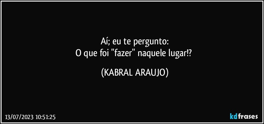 Aí; eu te pergunto:
O que foi "fazer" naquele lugar!? (KABRAL ARAUJO)