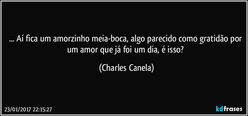 ... Aí fica um amorzinho meia-boca, algo parecido como gratidão por um amor que já foi um dia, é isso? (Charles Canela)