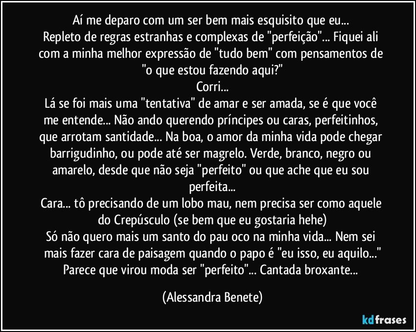 Aí me deparo com um ser bem mais esquisito que eu... 
Repleto de regras estranhas e complexas de "perfeição"... Fiquei ali com a minha melhor expressão de "tudo bem" com pensamentos de "o que estou fazendo aqui?"
Corri...
Lá se foi mais uma "tentativa" de amar e ser amada, se é que você me entende... Não ando querendo príncipes ou caras, perfeitinhos, que arrotam santidade... Na boa, o amor da minha vida pode chegar barrigudinho, ou pode até ser magrelo. Verde, branco, negro ou amarelo, desde que não seja "perfeito" ou que ache que eu sou perfeita...
Cara... tô precisando de um lobo mau, nem precisa ser como aquele do Crepúsculo (se bem que eu gostaria hehe)
Só não quero mais um santo do pau oco na minha vida... Nem sei mais fazer cara de paisagem quando o papo é "eu isso, eu aquilo..."
Parece que virou moda ser "perfeito"... Cantada broxante... (Alessandra Benete)