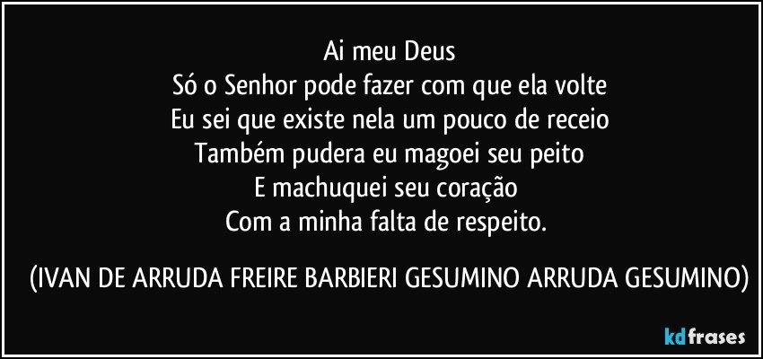 Ai meu Deus
Só o Senhor pode fazer com que ela volte
Eu sei que existe nela um pouco  de receio
Também pudera eu magoei seu peito
E machuquei seu coração 
Com a minha falta de respeito. (IVAN DE ARRUDA FREIRE BARBIERI GESUMINO ARRUDA GESUMINO)