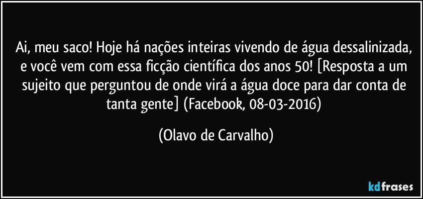 Ai, meu saco! Hoje há nações inteiras vivendo de água dessalinizada, e você vem com essa ficção científica dos anos 50! [Resposta a um sujeito que perguntou de onde virá a água doce para dar conta de tanta gente] (Facebook, 08-03-2016) (Olavo de Carvalho)