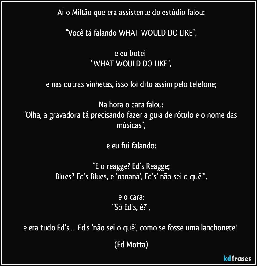 Aí o Miltão que era assistente do estúdio falou:

''Você tá falando WHAT WOULD DO LIKE",

e eu botei 
"WHAT WOULD DO LIKE",

e nas outras vinhetas, isso foi dito assim pelo telefone;

Na hora o cara falou:
"Olha, a gravadora tá precisando fazer a guia de rótulo e o nome das músicas",

e eu fui falando:

"E o reagge? Ed's Reagge;
Blues? Ed's Blues, e 'nananá', Ed's' não sei o quê'",

e o cara:
"Só Ed's, é?",

e era tudo Ed's,... Ed's 'não sei o quê', como se fosse uma lanchonete! (Ed Motta)