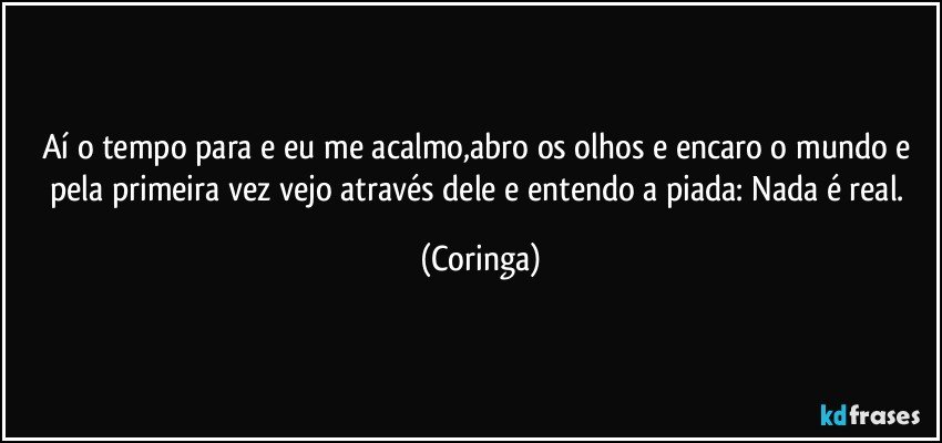 Aí o tempo para e eu me acalmo,abro os olhos e encaro o mundo e pela primeira vez vejo através dele e entendo a piada: Nada é real. (Coringa)