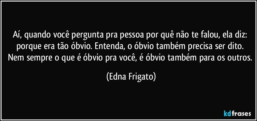 Aí, quando você pergunta pra pessoa por quê não te falou, ela diz: porque era tão óbvio. Entenda, o óbvio também precisa ser dito. Nem sempre o que é óbvio pra você, é óbvio também para os outros. (Edna Frigato)