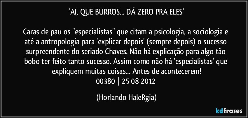 'AI, QUE BURROS... DÁ ZERO PRA ELES'

Caras de pau os "especialistas" que citam a psicologia, a sociologia e até a antropologia para 'explicar depois' (sempre depois) o sucesso surpreendente do seriado Chaves. Não há explicação para algo tão bobo ter feito tanto sucesso. Assim como não há 'especialistas' que expliquem muitas coisas... Antes de acontecerem!
00380 | 25/08/2012 (Horlando HaleRgia)