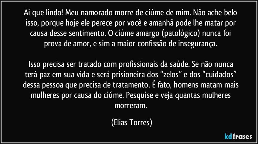 Ai que lindo! Meu namorado morre de ciúme de mim. Não ache belo isso, porque hoje ele perece por você e amanhã pode lhe matar por causa desse sentimento. O ciúme amargo (patológico) nunca foi prova de amor, e sim a maior confissão de insegurança. 

Isso precisa ser tratado com profissionais da saúde. Se não nunca terá paz em sua vida e será prisioneira dos “zelos” e dos “cuidados” dessa pessoa que precisa de tratamento. É fato, homens matam mais mulheres por causa do ciúme. Pesquise e veja quantas mulheres morreram. (Elias Torres)