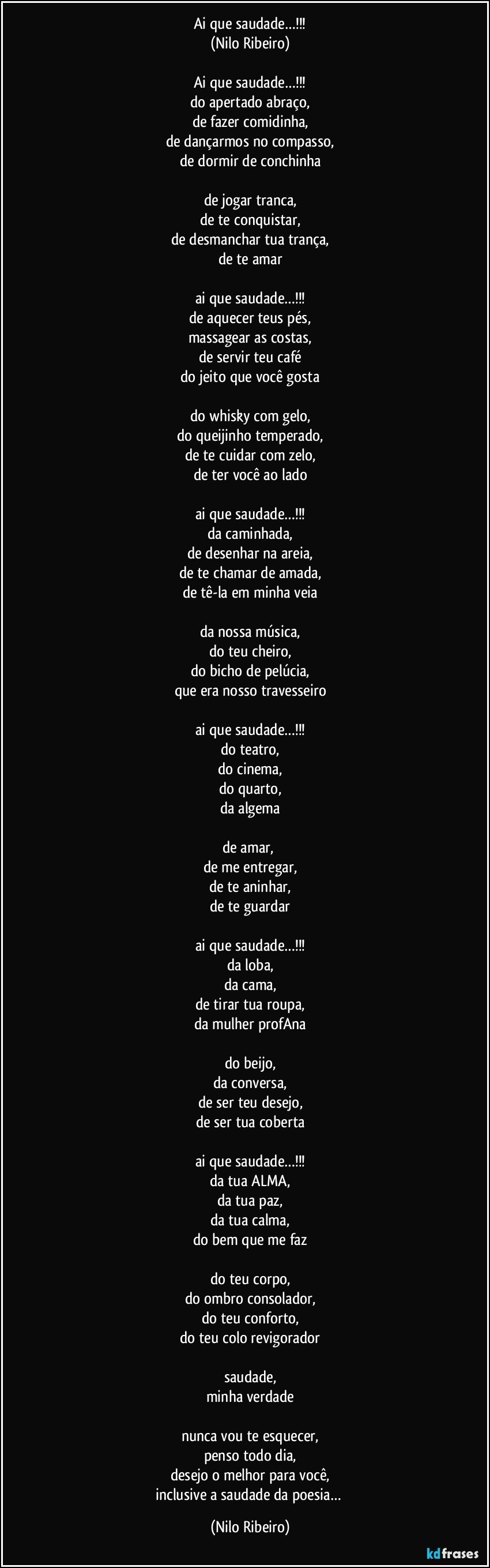 Ai que saudade…!!!
(Nilo Ribeiro)

Ai que saudade…!!!
do apertado abraço,
de fazer comidinha,
de dançarmos no compasso,
de dormir de conchinha

de jogar tranca,
de te conquistar,
de desmanchar tua trança,
de te amar

ai que saudade…!!!
de aquecer teus pés,
massagear as costas,
de servir teu café
do jeito que você gosta

do whisky com gelo,
do queijinho temperado,
de te cuidar com zelo,
de ter você ao lado

ai que saudade…!!!
da caminhada,
de desenhar na areia,
de te chamar de amada,
de tê-la em minha veia

da nossa música,
do teu cheiro,
do bicho de pelúcia,
que era nosso travesseiro

ai que saudade…!!!
do teatro,
do cinema,
do quarto,
da algema

de amar, 
de me entregar,
de te aninhar,
de te guardar

ai que saudade…!!!
da loba,
da cama,
de tirar tua roupa,
da mulher profAna

do beijo,
da conversa,
de ser teu desejo,
de ser tua coberta

ai que saudade…!!!
da tua ALMA,
da tua paz,
da tua calma,
do bem que me faz

do teu corpo,
do ombro consolador,
do teu conforto,
do teu colo revigorador

saudade,
minha verdade

nunca vou te esquecer,
penso todo dia,
desejo o melhor para você,
inclusive a saudade da poesia… (Nilo Ribeiro)