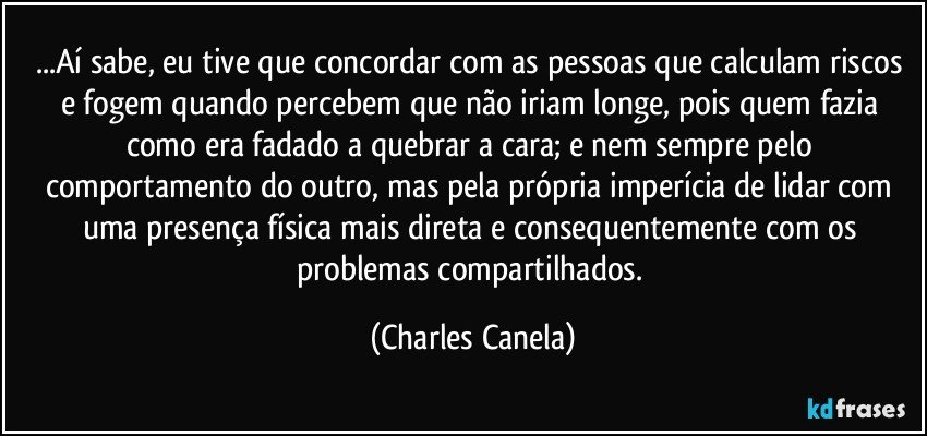 ...Aí sabe, eu tive que concordar com as pessoas que calculam riscos e fogem quando percebem que não iriam longe, pois quem fazia como era fadado a quebrar a cara; e nem sempre pelo comportamento do outro, mas pela própria imperícia de lidar com uma presença física mais direta e consequentemente com os problemas compartilhados. (Charles Canela)