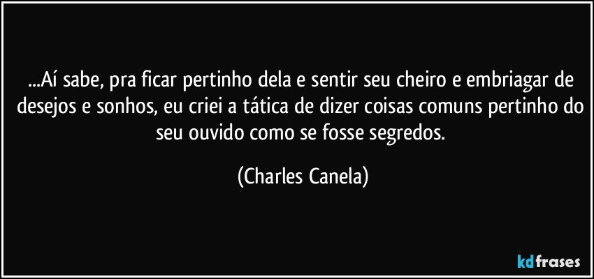 ...Aí sabe, pra ficar pertinho dela e sentir seu cheiro e embriagar de desejos e sonhos, eu criei a tática de dizer coisas comuns pertinho do seu ouvido como se fosse segredos. (Charles Canela)