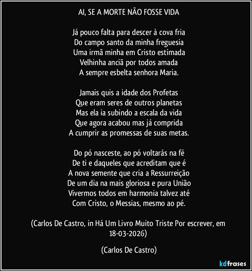 AI, SE A MORTE NÃO FOSSE VIDA

Já pouco falta para descer à cova fria
Do campo santo da minha freguesia
Uma irmã minha em Cristo estimada
Velhinha anciã por todos amada
A sempre esbelta senhora Maria.

Jamais quis a idade dos Profetas
Que eram seres de outros planetas
Mas ela ia subindo a escala da vida
Que agora acabou mas já comprida
A cumprir as promessas de suas metas.

Do pó nasceste, ao pó voltarás na fé
De ti e daqueles que acreditam que é
A nova semente que cria a Ressurreição
De um dia na mais gloriosa e pura União
Vivermos todos em harmonia talvez até
Com Cristo, o Messias, mesmo ao pé.

(Carlos De Castro, in Há Um Livro Muito Triste Por escrever, em 18-03-2026) (Carlos De Castro)