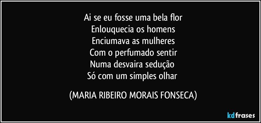 Ai se eu fosse uma bela flor
Enlouquecia os homens
Enciumava as mulheres
Com o perfumado sentir
Numa desvaira sedução 
Só com um simples olhar (MARIA RIBEIRO MORAIS FONSECA)