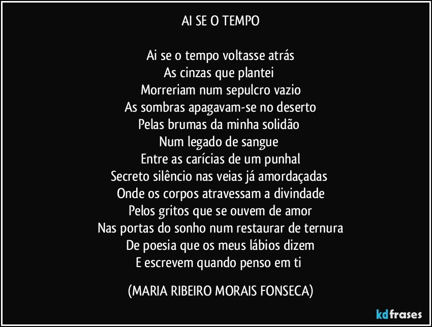 AI SE O TEMPO

Ai se o tempo voltasse atrás
As cinzas que plantei 
Morreriam num sepulcro vazio
As sombras apagavam-se no deserto
Pelas brumas da minha solidão 
Num legado de sangue 
Entre as carícias de um punhal
Secreto silêncio nas veias já amordaçadas 
Onde os corpos atravessam a divindade
Pelos gritos que se ouvem de amor
Nas portas do sonho num restaurar de ternura
De poesia que os meus lábios dizem
E escrevem quando penso em ti (MARIA RIBEIRO MORAIS FONSECA)