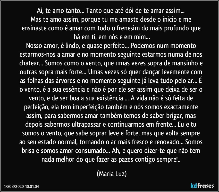 Ai, te amo tanto... Tanto que até dói de te amar assim... 
Mas te amo assim, porque tu me amaste desde o inicio e me ensinaste como é amar  com todo o frenesim do mais profundo que há em ti, em nós e em mim...
Nosso amor, é lindo, e quase perfeito... Podemos num momento estarmos-nos a amar e no momento seguinte estarmos numa de nos chatear... Somos como o vento, que umas vezes sopra de mansinho e outras sopra mais forte... Umas vezes só quer dançar levemente com as folhas das árvores e no momento seguinte já leva tudo pelo ar... É o vento, é a sua essência e não é por ele ser assim que deixa de ser o vento, e de ser boa a sua existência ... A vida não é só feita de perfeição, ela tem imperfeição também e nós somos exactamente assim, para sabermos amar também temos de saber brigar, mas depois sabermos ultrapassar e continuarmos em frente... Eu e tu somos o vento, que sabe soprar leve e forte, mas que volta sempre ao seu estado normal, tornando o ar mais fresco e renovado... Somos brisa e somos amor consumado... Ah, e quero dizer-te que não tem nada melhor do que fazer as pazes contigo sempre!.. (Maria Luz)