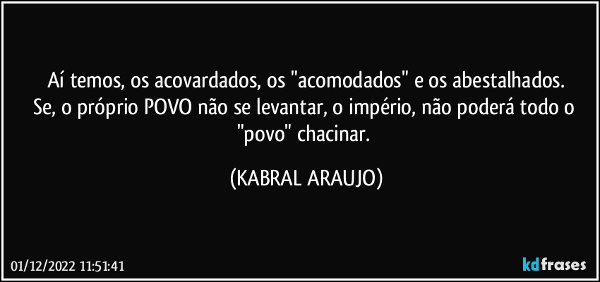 Aí temos, os acovardados, os "acomodados" e os abestalhados.
Se, o próprio POVO não se levantar, o império, não poderá todo o "povo" chacinar. (KABRAL ARAUJO)