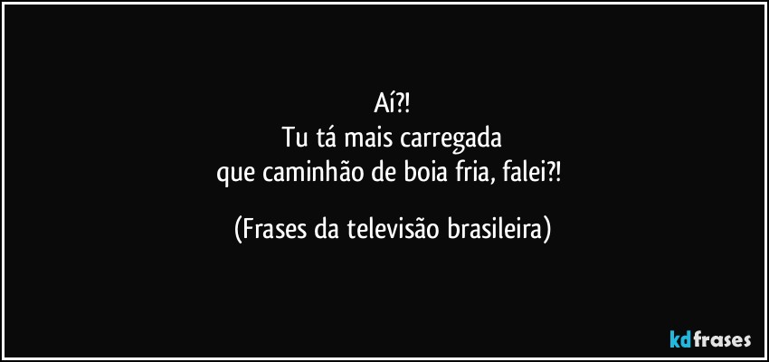 Aí?!
Tu tá mais carregada
que caminhão de boia fria, falei?! (Frases da televisão brasileira)