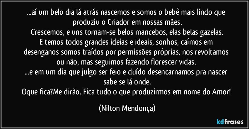 ...aí um belo dia lá atrás nascemos e somos o bebê mais lindo que produziu o Criador em nossas mães.
Crescemos, e uns tornam-se belos mancebos, elas belas gazelas.
E temos todos grandes ideias e ideais, sonhos, caímos em desenganos somos traídos por  permissões próprias, nos revoltamos ou não, mas seguimos fazendo florescer vidas. 
...e em um dia que julgo ser feio e duído desencarnamos pra nascer sabe se lá onde.
Oque fica?Me dirão. Fica tudo o que produzirmos em nome do Amor! (Nilton Mendonça)