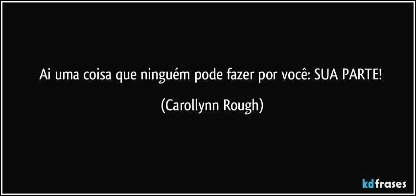 Ai uma coisa que ninguém pode fazer por você: SUA PARTE! (Carollynn Rough)