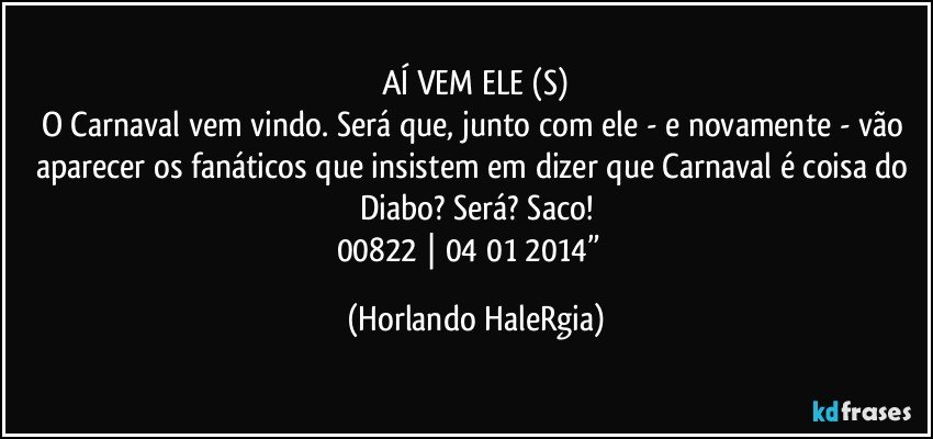 AÍ VEM ELE (S)
O Carnaval vem vindo. Será que, junto com ele - e novamente - vão aparecer os fanáticos que insistem em dizer que Carnaval é coisa do Diabo? Será? Saco!
00822 | 04/01/2014”  (Horlando HaleRgia)