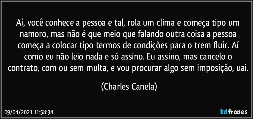 Aí, você conhece a pessoa e tal, rola um clima e começa tipo um namoro, mas não é que meio que falando outra coisa a pessoa começa a colocar tipo termos de condições para o trem fluir. Aí como eu não leio nada e só assino. Eu assino, mas cancelo o contrato, com ou sem multa, e vou procurar algo sem imposição, uai. (Charles Canela)