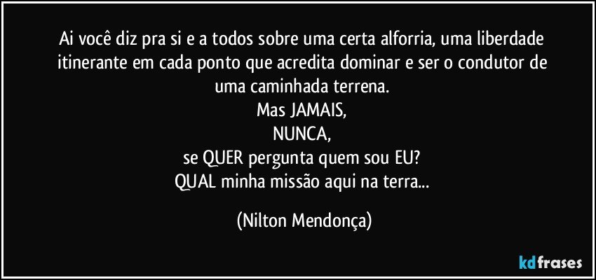 Ai você diz pra si e a todos sobre uma certa alforria, uma liberdade itinerante em cada ponto que acredita dominar e ser o condutor de uma caminhada terrena. 
Mas JAMAIS, 
NUNCA, 
se QUER pergunta quem sou EU? 
QUAL minha missão aqui na terra... (Nilton Mendonça)