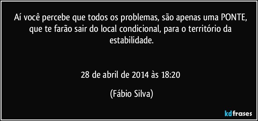 Aí você percebe que todos os problemas, são apenas uma PONTE, que te farão sair do local condicional, para o território da estabilidade.


28 de abril de 2014 às 18:20 (Fábio Silva)