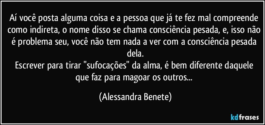 Aí você posta alguma coisa e a pessoa que já te fez mal compreende como indireta, o nome disso se chama consciência pesada, e, isso não é problema seu, você não tem nada a ver com a consciência pesada dela.
Escrever para tirar "sufocações" da alma, é bem diferente daquele que faz para magoar os outros... (Alessandra Benete)