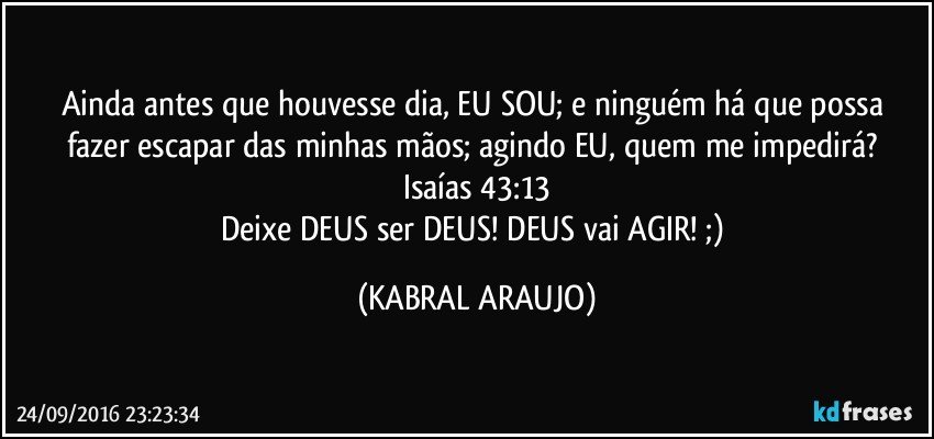 Ainda antes que houvesse dia, EU SOU; e ninguém há que possa fazer escapar das minhas mãos; agindo EU, quem me impedirá? 
Isaías 43:13
Deixe DEUS ser DEUS! DEUS vai AGIR! ;) (KABRAL ARAUJO)