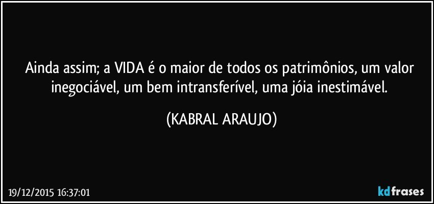 Ainda assim; a VIDA é o maior de todos os patrimônios, um valor inegociável, um bem intransferível, uma jóia inestimável. (KABRAL ARAUJO)