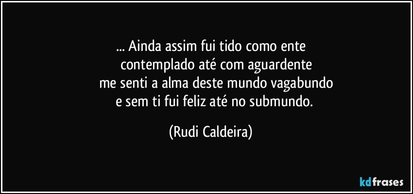 ... Ainda assim fui tido como ente
contemplado até com aguardente
me senti a alma deste mundo vagabundo
e sem ti fui feliz até no submundo. (Rudi Caldeira)
