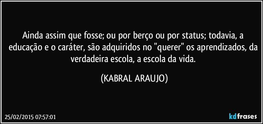 Ainda assim que fosse; ou por berço ou por status; todavia, a educação e o caráter, são adquiridos no "querer" os aprendizados, da verdadeira escola, a escola da vida. (KABRAL ARAUJO)